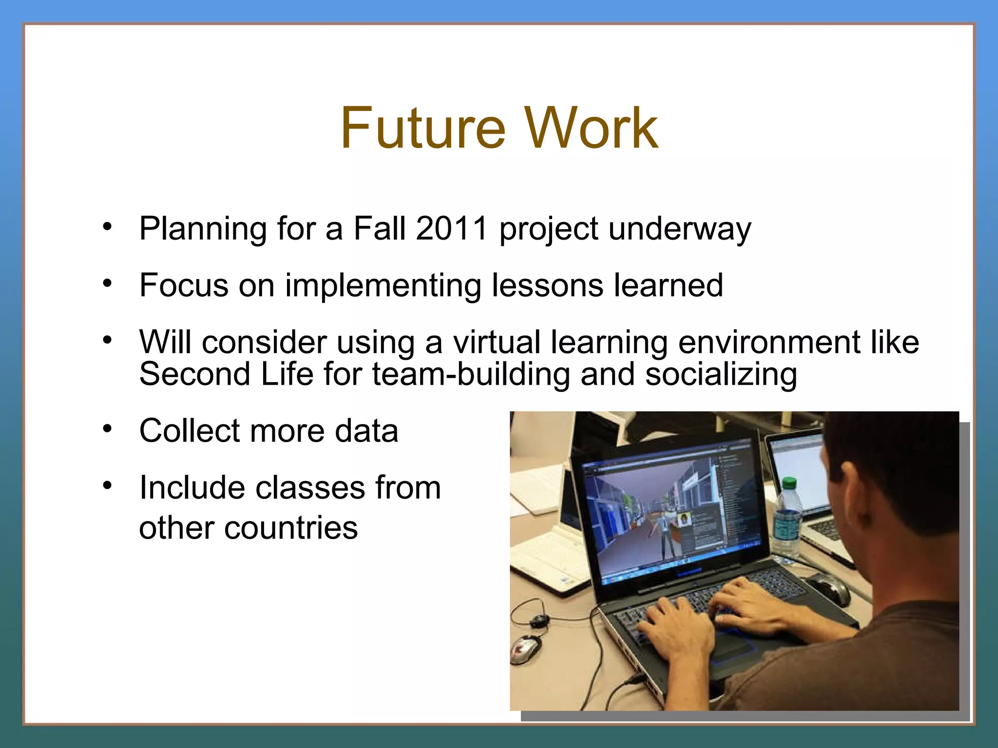 Future Work Planning for a Fall 2011 project underway Focus on implementing lessons learned Will consider using a virtual learning environment like Second Life for team-building and socializing  Collect more data Include classes from other countries 