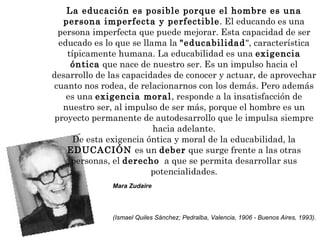La educación es posible porque el hombre es una persona imperfecta y perfectible . El educando es una persona imperfecta que puede mejorar. Esta capacidad de ser educado es lo que se llama la  "educabilidad ", característica típicamente humana. La educabilidad es una  exigencia óntica  que nace de nuestro ser. Es un impulso hacia el desarrollo de las capacidades de conocer y actuar, de aprovechar cuanto nos rodea, de relacionarnos con los demás. Pero además es una  exigencia moral , responde a la insatisfacción de nuestro ser, al impulso de ser más, porque el hombre es un proyecto permanente de autodesarrollo que le impulsa siempre hacia adelante. De esta exigencia óntica y moral de la educabilidad, la  EDUCACIÓN  es un  deber  que surge frente a las otras personas, el  derecho   a que se permita desarrollar sus potencialidades. Mara Zudaire  (Ismael Quiles Sánchez; Pedralba, Valencia, 1906 - Buenos Aires, 1993).   