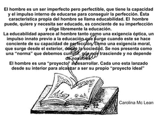 El hombre es un ser imperfecto pero perfectible, que tiene la capacidad y el impulso interno de educarse para conseguir la perfección. Ésta característica propia del hombre se llama educabilidad. El  hombre puede, quiere y necesita ser educado, es conciente de su imperfección y elige libremente la educación. La educabilidad aparece al hombre tanto como una exigencia óptica, un impulso innato previo a la educación que surge cuando este se hace conciente de su capacidad de perfección, como una exigencia moral, que surge desde el exterior, desde la sociedad. Se nos presenta como una “norma” que debemos cumplir, que nos trasciende y no depende de nosotros. El hombre es una “proyecto” a desarrollar. Cada uno esta lanzado desde su interior para alcanzar a ser su propio “proyecto ideal”    Carolina Mc Lean La educación es un derecho y un deber . 