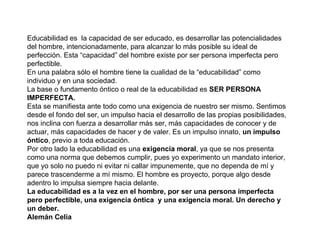 Educabilidad es  la capacidad de ser educado, es desarrollar las potencialidades del hombre, intencionadamente, para alcanzar lo más posible su ideal de perfección. Esta “capacidad” del hombre existe por ser persona imperfecta pero perfectible.  En una palabra sólo el hombre tiene la cualidad de la “educabilidad” como individuo y en una sociedad. La base o fundamento óntico o real de la educabilidad es  SER PERSONA IMPERFECTA.  Esta se manifiesta ante todo como una exigencia de nuestro ser mismo. Sentimos desde el fondo del ser, un impulso hacia el desarrollo de las propias posibilidades, nos inclina con fuerza a desarrollar más ser, más capacidades de conocer y de actuar, más capacidades de hacer y de valer. Es un impulso innato,  un impulso óntico , previo a toda educación.  Por otro lado la educabilidad es una  exigencia moral , ya que se nos presenta como una norma que debemos cumplir, pues yo experimento un mandato interior, que yo solo no puedo ni evitar ni callar impunemente, que no dependa de mí y parece trascenderme a mí mismo. El hombre es proyecto, porque algo desde adentro lo impulsa siempre hacia delante. La educabilidad es a la vez en el hombre, por ser una persona imperfecta pero perfectible, una exigencia óntica  y una exigencia moral. Un derecho y un deber. Alemán Celia 