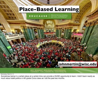 Place-Based Learning




                                                                        johnmartin@wisc.edu

Wednesday, March 6, 13                                                                                                   1

Sometimes being in a certain place at a certain time can provide a HUGE opportunity to learn. I didn’t learn nearly as
much about state politics in 4th grade Civics class as I did the past two months.
 