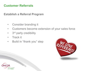 Customer Referrals

Establish a Referral Program


  •   Consider branding it
  •   Customers become extension of your sales force
  •   3rd party credibility
  •   Track it
  •   Build in “thank you” step
 