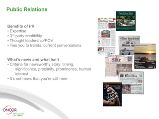 Public Relations


Benefits of PR
• Expertise
• 3rd party credibility
• Thought leadership/POV
• Ties you to trends, current conversations


What’s news and what isn’t
• Criteria for newsworthy story: timing,
      significance, proximity, prominence, human
      interest
• It’s not news that you’re still here
 
