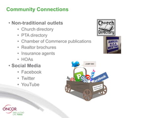 Community Connections

• Non-traditional outlets
    •   Church directory
    •   PTA directory
    •   Chamber of Commerce publications
    •   Realtor brochures
    •   Insurance agents
    •   HOAs
• Social Media
    • Facebook
    • Twitter
    • YouTube
 