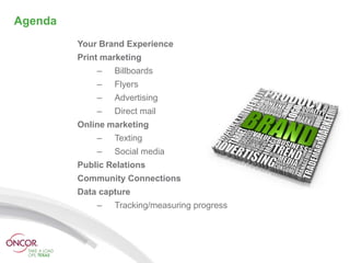 Agenda
         Your Brand Experience
         Print marketing
             –   Billboards
             –   Flyers
             –   Advertising
             –   Direct mail
         Online marketing
             –   Texting
             –   Social media
         Public Relations
         Community Connections
         Data capture
             –   Tracking/measuring progress
 