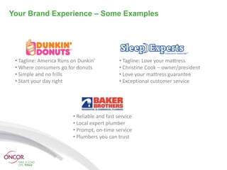 Your Brand Experience – Some Examples




 • Tagline: America Runs on Dunkin’           • Tagline: Love your mattress
 • Where consumers go for donuts              • Christine Cook – owner/president
 • Simple and no frills                       • Love your mattress guarantee
 • Start your day right                       • Exceptional customer service




                         • Reliable and fast service
                         • Local expert plumber
                         • Prompt, on-time service
                         • Plumbers you can trust
 