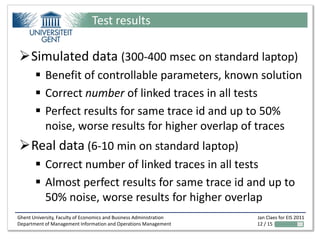 Test results

Simulated data (300-400 msec on standard laptop)
        Benefit of controllable parameters, known solution
        Correct number of linked traces in all tests
        Perfect results for same trace id and up to 50%
         noise, worse results for higher overlap of traces
Real data (6-10 min on standard laptop)
        Correct number of linked traces in all tests
        Almost perfect results for same trace id and up to
         50% noise, worse results for higher overlap
Ghent University, Faculty of Economics and Business Administration   Jan Claes for EIS 2011
Department of Management Information and Operations Management       12 / 15
 