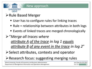 New approach

Rule Based Merger
        User has to configure rules for linking traces
        Rule = relationship between attributes in both logs
        Events of linked traces are merged chronologically
“Merge all traces where
  attribute A of the trace in log 1 equals
  attribute B of any event in the trace in log 2”
Select attributes, contexts and operator
Research focus: suggesting merging rules
Ghent University, Faculty of Economics and Business Administration   Jan Claes for EIS 2011
Department of Management Information and Operations Management       13 / 15
 