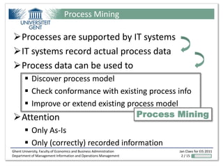Process Mining

Processes are supported by IT systems
IT systems record actual process data
Process data can be used to
   Discover process model
   Check conformance with existing process info
   Improve or extend existing process model
Attention                       Process Mining
        Only As-Is
        Only (correctly) recorded information
Ghent University, Faculty of Economics and Business Administration   Jan Claes for EIS 2011
Department of Management Information and Operations Management        2 / 15
 