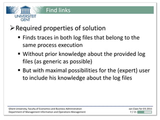 Find links

Required properties of solution
        Finds traces in both log files that belong to the
         same process execution
        Without prior knowledge about the provided log
         files (as generic as possible)
        But with maximal possibilities for the (expert) user
         to include his knowledge about the log files



Ghent University, Faculty of Economics and Business Administration   Jan Claes for EIS 2011
Department of Management Information and Operations Management        7 / 15
 