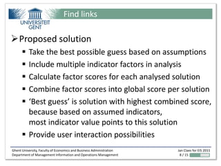 Find links

Proposed solution
       Take the best possible guess based on assumptions
       Include multiple indicator factors in analysis
       Calculate factor scores for each analysed solution
       Combine factor scores into global score per solution
       ‘Best guess’ is solution with highest combined score,
        because based on assumed indicators,
        most indicator value points to this solution
       Provide user interaction possibilities
Ghent University, Faculty of Economics and Business Administration   Jan Claes for EIS 2011
Department of Management Information and Operations Management        8 / 15
 