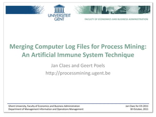 FACULTY OF ECONOMICS AND BUSINESS ADMINISTRATION




Merging Computer Log Files for Process Mining:
   An Artificial Immune System Technique
                                   Jan Claes and Geert Poels
                                http://processmining.ugent.be




Ghent University, Faculty of Economics and Business Administration                                 Jan Claes for EIS 2011
Department of Management Information and Operations Management                                         30 October, 2011
 