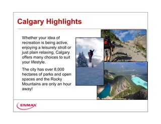 Calgary Highlights

 Whether your idea of
 recreation is being active,
 enjoying a leisurely stroll or
 just plain relaxing, Calgary
 offers many choices to suit
 your lifestyle.
 The city has over 8,000
 hectares of parks and open
 spaces and the Rocky
 Mountains are only an hour
 away!
 
