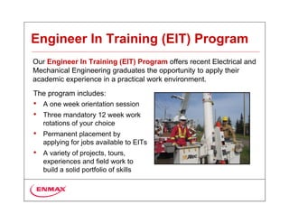Engineer In Training (EIT) Program
Our Engineer In Training (EIT) Program offers recent Electrical and
Mechanical Engineering graduates the opportunity to apply their
academic experience in a practical work environment.
The program includes:
• A one week orientation session
• Three mandatory 12 week work
  rotations of your choice
• Permanent placement by
  applying for jobs available to EITs
• A variety of projects, tours,
  experiences and field work to
  build a solid portfolio of skills
 