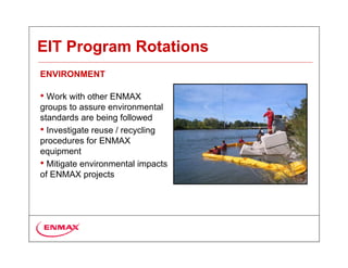 EIT Program Rotations
ENVIRONMENT

• Work with other ENMAX
groups to assure environmental
standards are being followed
• Investigate reuse / recycling
procedures for ENMAX
equipment
• Mitigate environmental impacts
of ENMAX projects
 