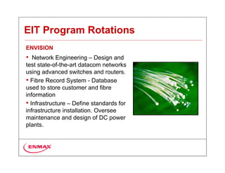 EIT Program Rotations
ENVISION
• Network Engineering – Design and
test state-of-the-art datacom networks
using advanced switches and routers.
• Fibre Record System - Database
used to store customer and fibre
information
• Infrastructure – Define standards for
infrastructure installation. Oversee
maintenance and design of DC power
plants.
 