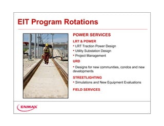EIT Program Rotations
              POWER SERVICES
              LRT & POWER
              • LRT Traction Power Design
              • Utility Substation Design
              • Project Management
              URD
              • Designs for new communities, condos and new
              developments
              STREETLIGHTING
              • Simulations and New Equipment Evaluations
              FIELD SERVICES
 
