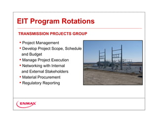 EIT Program Rotations
TRANSMISSION PROJECTS GROUP

• Project Management
• Develop Project Scope, Schedule
 and Budget
• Manage Project Execution
• Networking with Internal
 and External Stakeholders
• Material Procurement
• Regulatory Reporting
 