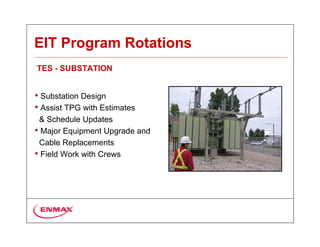 EIT Program Rotations
TES - SUBSTATION


• Substation Design
• Assist TPG with Estimates
 & Schedule Updates
• Major Equipment Upgrade and
 Cable Replacements
• Field Work with Crews
 