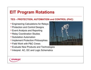 EIT Program Rotations
TES – PROTECTION, AUTOMATION and CONTROL (PAC)
• Engineering Calculations for Relays
• Protection and Control Designs
• Event Analysis and Reporting
• Relay Coordination Studies
• Substation Automation
• Implement Protection Philosophies
• Field Work with P&C Crews
• Evaluate New Products and Technologies
• Interpret AC, DC and Logic Schematics
 