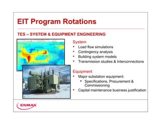 EIT Program Rotations
TES – SYSTEM & EQUIPMENT ENGINEERING
                      System
                      •   Load flow simulations
                      •   Contingency analysis
                      •   Building system models
                      •   Transmission studies & Interconnections

                      Equipment
                      •   Major substation equipment:
                           • Specifications, Procurement &
                             Commissioning
                      •   Capital maintenance business justification
 