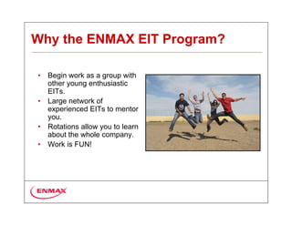 Why the ENMAX EIT Program?

•   Begin work as a group with
    other young enthusiastic
    EITs.
•   Large network of
    experienced EITs to mentor
    you.
•   Rotations allow you to learn
    about the whole company.
•   Work is FUN!
 