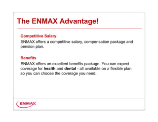 The ENMAX Advantage!
Competitive Salary
ENMAX offers a competitive salary, compensation package and
pension plan.

Benefits
ENMAX offers an excellent benefits package. You can expect
coverage for health and dental - all available on a flexible plan
so you can choose the coverage you need.
 