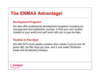 The ENMAX Advantage!
Development Programs
We also offer professional development programs including our
management and leadership courses, or find your own studies
(related to your work) and we'll work with you to pay the fees.

Vacation & Flex Days
We offer EITs three weeks vacation (four weeks if you’re over 30
years old), ten flex days per year, and a one week Christmas
break and all statutory holidays.
 