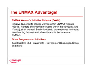 The ENMAX Advantage!
ENMAX Women’s Initiative Network (E-WIN)
Initiative launched to provide women within ENMAX with role
models, mentors and informal networks within the company. And
it’s not just for women! E-WIN is open to any employee interested
in enhancing development, diversity and inclusiveness at
ENMAX.
Other Programs and Initiatives
Toastmasters Club, Grassroots – Environment Discussion Group
and more!
 