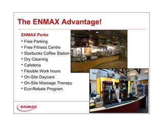The ENMAX Advantage!
ENMAX Perks
• Free Parking
• Free Fitness Centre
• Starbucks Coffee Station
• Dry Cleaning
• Cafeteria
• Flexible Work hours
• On-Site Daycare
• On-Site Massage Therapy
• Eco-Rebate Program
 