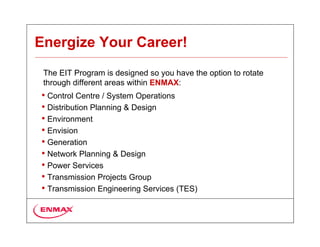 Energize Your Career!
 The EIT Program is designed so you have the option to rotate
 through different areas within ENMAX:
• Control Centre / System Operations
• Distribution Planning & Design
• Environment
• Envision
• Generation
• Network Planning & Design
• Power Services
• Transmission Projects Group
• Transmission Engineering Services (TES)
 