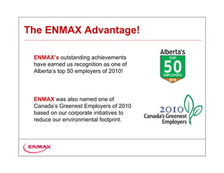 The ENMAX Advantage!

 ENMAX’s outstanding achievements
 have earned us recognition as one of
 Alberta’s top 50 employers of 2010!



 ENMAX was also named one of
 Canada’s Greenest Employers of 2010
 based on our corporate initiatives to
 reduce our environmental footprint.
 