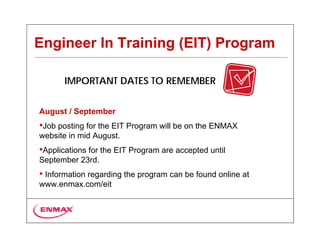 Engineer In Training (EIT) Program

       IMPORTANT DATES TO REMEMBER


August / September
•Job posting for the EIT Program will be on the ENMAX
website in mid August.
•Applications for the EIT Program are accepted until
September 23rd.
• Information regarding the program can be found online at
www.enmax.com/eit
 