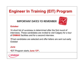 Engineer In Training (EIT) Program

       IMPORTANT DATES TO REMEMBER
October
•A short list of candidates is determined after the first round of
interviews. These candidates are invited to visit Calgary for a tour
of ENMAX facilities and for a second interview.
•Final candidates are selected and offer letters are sent out early
October

June
•EIT Program starts June 13th.
 
