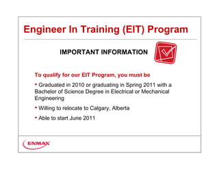 Engineer In Training (EIT) Program

            IMPORTANT INFORMATION


  To qualify for our EIT Program, you must be
  • Graduated in 2010 or graduating in Spring 2011 with a
  Bachelor of Science Degree in Electrical or Mechanical
  Engineering
  • Willing to relocate to Calgary, Alberta
  • Able to start June 2011
 