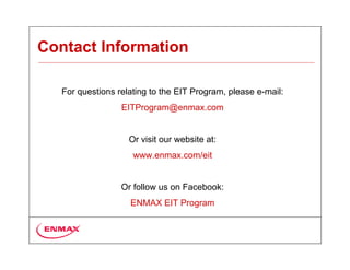 Contact Information

   For questions relating to the EIT Program, please e-mail:
                  EITProgram@enmax.com


                    Or visit our website at:
                     www.enmax.com/eit


                  Or follow us on Facebook:
                    ENMAX EIT Program
 