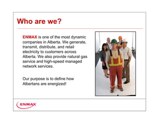 Who are we?

 ENMAX is one of the most dynamic
 companies in Alberta. We generate,
 transmit, distribute, and retail
 electricity to customers across
 Alberta. We also provide natural gas
 service and high-speed managed
 network services.


 Our purpose is to define how
 Albertans are energized!
 