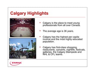 Calgary Highlights

             •   Calgary is the place to meet young
                 professionals from all over Canada.

             •   The average age is 36 years.

             •   Calgary has the highest per capita
                 income and the most highly educated
                 population.

             •   Calgary has first-class shopping,
                 restaurants, concerts, nightlife, festivals,
                 galleries, the Calgary Stampede and
                 NHL & CFL teams.
 