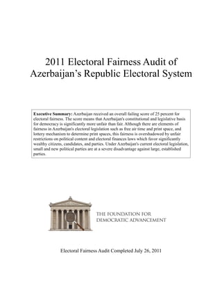 2011 Electoral Fairness Audit of
Azerbaijan’s Republic Electoral System


Executive Summary: Azerbaijan received an overall failing score of 25 percent for
electoral fairness. The score means that Azerbaijan's constitutional and legislative basis
for democracy is significantly more unfair than fair. Although there are elements of
fairness in Azerbaijan's electoral legislation such as free air time and print space, and
lottery mechanism to determine print spaces, this fairness is overshadowed by unfair
restrictions on political content and electoral finances laws which favor significantly
wealthy citizens, candidates, and parties. Under Azerbaijan's current electoral legislation,
small and new political parties are at a severe disadvantage against large, established
parties.




                Electoral Fairness Audit Completed July 26, 2011
 