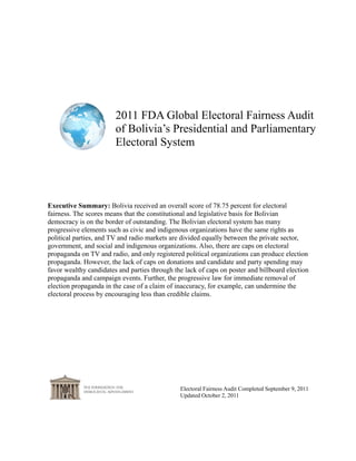 2011 FDA Global Electoral Fairness Audit
                        of Bolivia’s Presidential and Parliamentary
                        Electoral System




Executive Summary: Bolivia received an overall score of 78.75 percent for electoral
fairness. The scores means that the constitutional and legislative basis for Bolivian
democracy is on the border of outstanding. The Bolivian electoral system has many
progressive elements such as civic and indigenous organizations have the same rights as
political parties, and TV and radio markets are divided equally between the private sector,
government, and social and indigenous organizations. Also, there are caps on electoral
propaganda on TV and radio, and only registered political organizations can produce election
propaganda. However, the lack of caps on donations and candidate and party spending may
favor wealthy candidates and parties through the lack of caps on poster and billboard election
propaganda and campaign events. Further, the progressive law for immediate removal of
election propaganda in the case of a claim of inaccuracy, for example, can undermine the
electoral process by encouraging less than credible claims.




                                               Electoral Fairness Audit Completed September 9, 2011
                                               Updated October 2, 2011
 
