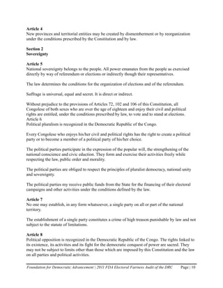 Article 4
New provinces and territorial entities may be created by dismemberment or by reorganization
under the conditions prescribed by the Constitution and by law.

Section 2
Sovereignty

Article 5
National sovereignty belongs to the people. All power emanates from the people as exercised
directly by way of referendum or elections or indirectly though their representatives.

The law determines the conditions for the organization of elections and of the referendum.

Suffrage is universal, equal and secret. It is direct or indirect.

Without prejudice to the provisions of Articles 72, 102 and 106 of this Constitution, all
Congolese of both sexes who are over the age of eighteen and enjoy their civil and political
rights are entitled, under the conditions prescribed by law, to vote and to stand at elections.
Article 6
Political pluralism is recognized in the Democratic Republic of the Congo.

Every Congolese who enjoys his/her civil and political rights has the right to create a political
party or to become a member of a political party of his/her choice.

The political parties participate in the expression of the popular will, the strengthening of the
national conscience and civic eduction. They form and exercise their activities freely while
respecting the law, public order and morality.

The political parties are obliged to respect the principles of pluralist democracy, national unity
and sovereignty.

The political parties my receive public funds from the State for the financing of their electoral
campaigns and other activities under the conditions defined by the law.

Article 7
No one may establish, in any form whatsoever, a single party on all or part of the national
territory.

The establishment of a single party constitutes a crime of high treason punishable by law and not
subject to the statute of limitations.

Article 8
Political opposition is recognized in the Democratic Republic of the Congo. The rights linked to
its existence, its activities and its fight for the democratic conquest of power are sacred. They
may not be subject to limits other than those which are imposed by this Constitution and the law
on all parties and political activities.

Foundation for Democratic Advancement | 2011 FDA Electoral Fairness Audit of the DRC        Page | 10
 