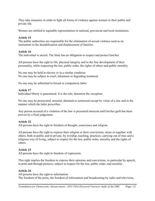 They take measures in order to fight all forms of violence against women in their public and
private life.

Women are entitled to equitable representation in national, provincial and local institutions.

Article 15
The public authorities are responsible for the elimination of sexual violence used as an
instrument in the destabilization and displacement of families.

Article 16
The individual is sacred. The State has an obligation to respect and protect him/her.

All persons have the right to life, physical integrity and to the free development of their
personality, while respecting the law, public order, the rights of others and public morality.

No one may be held in slavery or in a similar condition.
No one may be subject to cruel, inhumane or degrading treatment.

No one may be submitted to forced or compulsory labor.

Article 17
Individual liberty is guaranteed. It is the rule, detention the exception.

No one may be prosecuted, arrested, detained or sentenced except by virtue of a law and in the
manner which the latter prescribes.

Any person accused of a violation of the law is presumed innocent until his/her guilt has been
proven by a final judgement.

Article 22
All persons have the right to freedom of thought, conscience and religion.

All persons have the right to express their religion or their convictions, alone or together with
others, both in public and in private, by worship, teaching, practices, carrying out of rites and a
religious way of living, subject to respect for the law, public order, morality and the rights of
others.

Article 23
All persons have the right to freedom of expression.

This right implies the freedom to express their opinions and convictions, in particular by speech,
in print and through pictures, subject to respect for the law, public order, and morality.

Article 24
All persons have the right to information.
The freedom of the press, the freedom of information and broadcasting by radio and television,

Foundation for Democratic Advancement | 2011 FDA Electoral Fairness Audit of the DRC        Page | 12
 