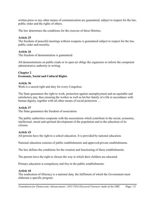 written press or any other means of communication are guaranteed, subject to respect for the law,
public order and the rights of others.

The law determines the conditions for the exercise of these liberties.

Article 25
The freedom of peaceful meetings without weapons is guaranteed subject to respect for the law,
public order and morality.

Article 26
The freedom of demonstration is guaranteed.

All demonstrations on public roads or in open air oblige the organizers to inform the competent
administrative authority in writing.

Chapter 2
Economic, Social and Cultural Rights

Article 36
Work is a sacred right and duty for every Congolese.

The State guarantees the right to work, protection against unemployment and an equitable and
satisfactory pay, thus ensuring the worker as well as his/her family of a life in accordance with
human dignity, together with all other means of social protection …

Article 37
The State guarantees the freedom of association.

The public authorities cooperate with the associations which contribute to the social, economic,
intellectual, moral and spiritual development of the population and to the education of its
citizens.

Article 43
All persons have the right to a school education. It is provided by national education.

National education consists of public establishments and approved private establishments.

The law defines the conditions for the creation and functioning of these establishments.

The parents have the right to choose the way in which their children are educated.

Primary education is compulsory and free in the public establishments.

Article 44
The eradication of illiteracy is a national duty, the fulfilment of which the Government must
elaborate a specific program.

Foundation for Democratic Advancement | 2011 FDA Electoral Fairness Audit of the DRC       Page | 13
 