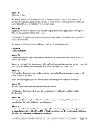 Article 45
Education is free.

All persons have access to establishments of national education without discrimination on
grounds of origin, race, religion, sex, political or philosophical opinions, physical, mental, or
sensorial condition in accordance with their capacities.

Article 49
Aged and handicapped persons have the right to special measures of protection with regard to
their physical, intellectual and moral needs.

The State has the duty to promote the presence of handicapped persons in national, provincial
and local institutions.

An organic law determines the conditions for the application to this right.

Chapter 3
Collective Rights

Article 50
The State protects the rights and legitimate interests of Congolese nationals inside as well as
outside the country.

Subject to reciprocity, foreign nationals who are legally present in the national territory enjoy the
same rights and liberties as the Congolese, with the exception of political rights.

Article 51
The State has the duty to ensure and promote the peaceful and harmonious coexistence of all
ethnic groups of the country.

It also ensures the protection and promotion of vulnerable groups and of all minorities.

Article 58
All the Congolese have the right to enjoy national wealth.

The State has the duty to redistribute the wealth equitably and to safeguard the right to
development.

Article 60
The respect of human rights and fundamental liberties guaranteed by the Constitution is
incumbent on the public authorities and all persons.

Article 61
In no case, not even when the state of siege or the state of emergency has been proclaimed
in accordance with Articles 87 and 88 of this Constitution, is a derogation admissible from
the following rights and fundamental principles:

Foundation for Democratic Advancement | 2011 FDA Electoral Fairness Audit of the DRC        Page | 14
 