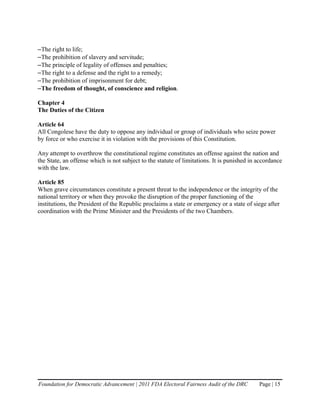 –The right to life;
–The prohibition of slavery and servitude;
–The principle of legality of offenses and penalties;
–The right to a defense and the right to a remedy;
–The prohibition of imprisonment for debt;
–The freedom of thought, of conscience and religion.

Chapter 4
The Duties of the Citizen

Article 64
All Congolese have the duty to oppose any individual or group of individuals who seize power
by force or who exercise it in violation with the provisions of this Constitution.

Any attempt to overthrow the constitutional regime constitutes an offense against the nation and
the State, an offense which is not subject to the statute of limitations. It is punished in accordance
with the law.

Article 85
When grave circumstances constitute a present threat to the independence or the integrity of the
national territory or when they provoke the disruption of the proper functioning of the
institutions, the President of the Republic proclaims a state or emergency or a state of siege after
coordination with the Prime Minister and the Presidents of the two Chambers.




Foundation for Democratic Advancement | 2011 FDA Electoral Fairness Audit of the DRC        Page | 15
 