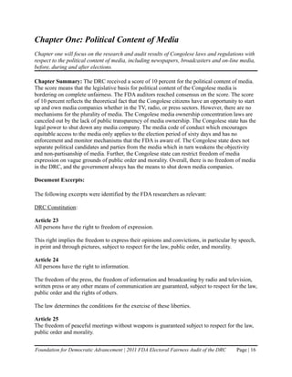 Chapter One: Political Content of Media
Chapter one will focus on the research and audit results of Congolese laws and regulations with
respect to the political content of media, including newspapers, broadcasters and on-line media,
before, during and after elections.

Chapter Summary: The DRC received a score of 10 percent for the political content of media.
The score means that the legislative basis for political content of the Congolese media is
bordering on complete unfairness. The FDA auditors reached consensus on the score. The score
of 10 percent reflects the theoretical fact that the Congolese citizens have an opportunity to start
up and own media companies whether in the TV, radio, or press sectors. However, there are no
mechanisms for the plurality of media. The Congolese media ownership concentration laws are
canceled out by the lack of public transparency of media ownership. The Congolese state has the
legal power to shut down any media company. The media code of conduct which encourages
equitable access to the media only applies to the election period of sixty days and has no
enforcement and monitor mechanisms that the FDA is aware of. The Congolese state does not
separate political candidates and parties from the media which in turn weakens the objectivity
and non-partisanship of media. Further, the Congolese state can restrict freedom of media
expression on vague grounds of public order and morality. Overall, there is no freedom of media
in the DRC, and the government always has the means to shut down media companies.

Document Excerpts:

The following excerpts were identified by the FDA researchers as relevant:

DRC Constitution:

Article 23
All persons have the right to freedom of expression.

This right implies the freedom to express their opinions and convictions, in particular by speech,
in print and through pictures, subject to respect for the law, public order, and morality.

Article 24
All persons have the right to information.

The freedom of the press, the freedom of information and broadcasting by radio and television,
written press or any other means of communication are guaranteed, subject to respect for the law,
public order and the rights of others.

The law determines the conditions for the exercise of these liberties.

Article 25
The freedom of peaceful meetings without weapons is guaranteed subject to respect for the law,
public order and morality.


Foundation for Democratic Advancement | 2011 FDA Electoral Fairness Audit of the DRC       Page | 16
 