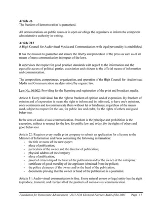Article 26
The freedom of demonstration is guaranteed.

All demonstrations on public roads or in open air oblige the organizers to inform the competent
administrative authority in writing.

Article 212
A High Council for Audiovisual Media and Communication with legal personality is established.

It has the mission to guarantee and ensure the liberty and protection of the press as well as of all
means of mass communication in respect of the laws.

It supervises the respect for good practice standards with regard to the information and the
equitable access of political parties, association and citizens to the official means of information
and communication.

The composition, competences, organization, and operation of the High Council for Audiovisual
Media and Communication are determined by organic law.

Law No. 96/002: Providing for the licensing and registration of the print and broadcast media.

Article 8: Every individual has the right to freedom of opinion and of expression. By freedom of
opinion and of expression is meant the right to inform and be informed, to have one's opinions,
one's sentiments and to communicate them without let or hindrance, regardless of the means
used, subject to respect for the law, for public law and order, for the rights of others and good
behaviour.

In the area of audio-visual communication, freedom is the principle and prohibition is the
exception, subject to respect for the law, for public law and order, for the rights of others and
good behaviour.

Article 22: Requires every media print company to submit an application for a license to the
Minister of Information and Press containing the following information:
    - the title or name of the newspaper;
    - place of publication;
    - particulars of the owner and the director of publication;
    - physical address of the company
    - place of publication;
    - proof of citizenship of the head of the publication and/or the owner of the enterprise;
    - certificate of good morality of the applicant (obtained from the police);
    - the police clearance of the owner and/or the head of the publication;
    - documents proving that the owner or head of the publication is a journalist.

Article 51: Audio-visual communication is free. Every natural person or legal entity has the right
to produce, transmit, and receive all of the products of audio-visual communication.


Foundation for Democratic Advancement | 2011 FDA Electoral Fairness Audit of the DRC        Page | 17
 