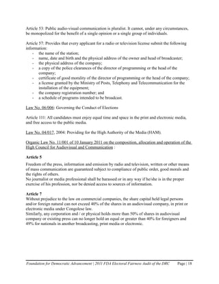 Article 53: Public audio-visual communication is pluralist. It cannot, under any circumstances,
be monopolized for the benefit of a single opinion or a single group of individuals.

Article 57: Provides that every applicant for a radio or television license submit the following
information:
    - the name of the station;
    - name, date and birth and the physical address of the owner and head of broadcaster;
    - the physical address of the company;
    - a copy of the police clearances of the director of programming or the head of the
        company;
    - certificate of good morality of the director of programming or the head of the company;
    - a license granted by the Ministry of Posts, Telephony and Telecommunication for the
        installation of the equipment;
    - the company registration number; and
    - a schedule of programs intended to be broadcast.

Law No. 06/006: Governing the Conduct of Elections

Article 111: All candidates must enjoy equal time and space in the print and electronic media,
and free access to the public media.

Law No. 04/017, 2004: Providing for the High Authority of the Media (HAM).

Organic Law No. 11/001 of 10 January 2011 on the composition, allocation and operation of the
High Council for Audiovisual and Communication :

Article 5
Freedom of the press, information and emission by radio and television, written or other means
of mass communication are guaranteed subject to compliance of public order, good morals and
the rights of others.
No journalist or media professional shall be harassed or in any way if he/she is in the proper
exercise of his profession, nor be denied access to sources of information.

Article 7
Without prejudice to the law on commercial companies, the share capital held legal persons
and/or foreign natural can not exceed 40% of the shares in an audiovisual company, in print or
electronic media under Congolese law.
Similarly, any corporation and / or physical holds more than 50% of shares in audiovisual
company or existing press can no longer hold an equal or greater than 40% for foreigners and
49% for nationals in another broadcasting, print media or electronic.




Foundation for Democratic Advancement | 2011 FDA Electoral Fairness Audit of the DRC     Page | 18
 