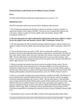 Electoral Fairness Audit Results for the Political Content of Media:

Score:

The FDA electoral fairness audit team reached consensus on a score of 1/10

Rational for Score:

The FDA researchers made some rationals bold to emphasize high relevance:

1. The Constitution guarantees the freedom of expression, freedom of opinion, freedom of
speech and freedom of the media in the DRC. Citizens are free to express their opinions and
convictions, subject to respect for the law, public order, and morality. (Source: DRC
Constitution, Articles 23.)

2. The state guarantees the right to information and freedom of the press, subject to respect
for the law, public order, and morality. (Source: DRC Constitution, Articles 24.)

3. The state guarantees the right to peaceful meetings and demonstration, without weapons and
subject to respect for the law, public order and morality. (Source: DRC Constitution, Articles 25-
26.)

4. The law liberalized state-run media in 1996. The law outlined the modalities governing
freedom of the press and established media plurality, independence, and neutrality. This allowed
for a wide variety of print, radio, television, and other news sources to become available in the
DRC. The law authorized every individual and legal entity to set up a media company, radio
station, or television station, subject to respect for the law, public order, morality, and respect for
others’ rights. (Source: Law No. 96/002.)

5. Media ownership concentration laws do not restrict ownership of media outlets. The law
ensures that all audio-visual communication is free and available to everyone and that every
individual or legal entity has the right to produce, transmit, and receive media. Public media is
pluralist and a single opinion or group of individuals cannot monopolize it for their benefit. This
includes political parties and political representatives. (Law No. 96/002, Article 51 and 53.)

6. There is vast number of media sources and institutions available in the DRC. The Ministry of
Press and Information reported 94 Radio Stations, 45 television stations, and 201 newspaper
institutions operating throughout the country in 2004. The top radio station is National Radio
(state-owned), followed by Golfe FM (privately owned). Of the top three television stations, only
National Television is a public channel. And of the three most popular news agencies, only
Agence Congolaise de Presse is state-owned. (Source: Media Sustainability Index: Democratic
Republic of the Congo, 2009, 72; Ministry of Press and Information, Activity Report of the
Commission responsible for checking the conformity of press activities, Kinshasa, January 2004,
2-3.)

7. The plurality of news sources in the DRC is limited to the capital and other urban centers.

Foundation for Democratic Advancement | 2011 FDA Electoral Fairness Audit of the DRC          Page | 19
 