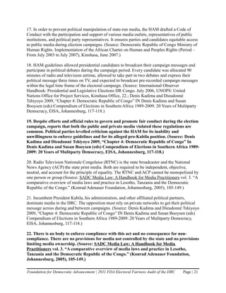 17. In order to prevent political manipulation of state-run media, the HAM drafted a Code of
Conduct with the participation and support of various media outlets, representatives of public
institutions, and political party representatives. It ensures parties and candidates equitable access
to public media during election campaigns. (Source: Democratic Republic of Congo Ministry of
Human Rights. Implementation of the African Charter on Human and Peoples Rights (Period –
From July 2003 to July 2007), Kinshasa, June 2007.)

18. HAM guidelines allowed presidential candidates to broadcast their campaign messages and
participate in political debates during the campaign period. Every candidate was allocated 90
minutes of radio and television airtime, allowed to take part in two debates and express their
political message three times on TV, and expected to broadcast pre-recorded campaign messages
within the legal time frame of the electoral campaign. (Source: International Observer
Handbook: Presidential and Legislative Elections DR Congo. July 2006, UNOPS: United
Nations Office for Project Services, Kinshasa Office, 22.; Denis Kadima and Dieudonné
Tshiyoyo 2009, “Chapter 4: Democratic Republic of Congo” IN Denis Kadima and Susan
Booysen (eds) Compendium of Elections in Southern Africa 1989-2009: 20 Years of Mulitparty
Democracy, EISA, Johannesburg, 117-118.)

19. Despite efforts and official rules to govern and promote fair conduct during the election
campaign, reports that both the public and private media violated these regulations are
common. Political parties levelled criticism against the HAM for its inability and
unwillingness to enforce guidelines and for its alleged pro-Kabila position. (Source: Denis
Kadima and Dieudonné Tshiyoyo 2009, “Chapter 4: Democratic Republic of Congo” In
Denis Kadima and Susan Booysen (eds) Compendium of Elections in Southern Africa 1989-
2009: 20 Years of Mulitparty Democracy, EISA, Johannesburg, 117-118.)

20. Radio Television Nationale Congolaise (RTNC) is the state broadcaster and the National
News Agency (ACP) the state print media. Both are required to be independent, objective,
neutral, and account for the principle of equality. The RTNC and ACP cannot be monopolized by
one person or group.(Source: SADC Media Law: A Handbook for Media Practitioners vol. 3. “A
comparative overview of media laws and practice in Lesotho, Tanzania and the Democratic
Republic of the Congo.” (Konrad Adenauer Foundation, Johannesburg, 2005), 105-149.)

21. Incumbent President Kabila, his administration, and other affiliated political partners,
dominate media in the DRC. The opposition must rely on private networks to get their political
message across during and between campaigns. (Source: Denis Kadima and Dieudonné Tshiyoyo
2009, “Chapter 4: Democratic Republic of Congo” IN Denis Kadima and Susan Booysen (eds)
Compendium of Elections in Southern Africa 1989-2009: 20 Years of Mulitparty Democracy,
EISA, Johannesburg, 117-118.)

22. There is no body to enforce compliance with this act and no consequence for non-
compliance. There are no provisions for media not controlled by the state and no provisions
limiting media ownership. (Source: SADC Media Law: A Handbook for Media
Practitioners vol. 3. “A comparative overview of media laws and practice in Lesotho,
Tanzania and the Democratic Republic of the Congo.” (Konrad Adenauer Foundation,
Johannesburg, 2005), 105-149.)

Foundation for Democratic Advancement | 2011 FDA Electoral Fairness Audit of the DRC        Page | 21
 